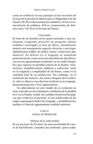 115
AFASIAS PERISILVIANAS
como se evidencia en sus puntajes en las secciones de
lectura de la prueba de Boston para el diagnóstico de las
afasias (10/10 en discriminación simbólica, 8/8 en reco-
nocimiento de palabras, 8/8 en comprensión de dele-
treo oral y 10/10 en la lectura de frases).
Conclusión
Se trata de un hombre joven quien asociado a una car-
diopatía congénita presentó un pequeño infarto
embólico restringido al área de Broca. Inicialmente
mostró una monoparesia superior derecha y una impo-
sibilidad para hablar. Su déficit motor evolucionó rápi-
damente. Su defecto en el lenguaje se manifestó
posteriormente como una marcada afasia de tipo Broca,
con severo agramatismo resultante en un estilo telegrá-
fico que expresa en pérdida notoria de la fluidez, reite-
raciones, simplificaciones silábicas y reducción, tanto
en la longitud y complejidad de las frases, como en la
cantidad total de su producción. Sin embargo, en el
momento del examen, dos meses después del acciden-
te, sólo se observa una discreta lentitud en su lenguaje,
desautomatización y leve agramatismo.
Es sobresaliente en este estadio de su evolución su
muy marcado acento extranjero, resultante de la pérdida
leve en la fluidez verbal, los cambios fonéticos-fonológi-
cos que evidencia el paciente, el uso inadecuado de los
rasgos suprasegmentales del lenguaje, y probablemente
también el discreto agramatismo residual existente.
CASO 4
AFASIA DE WERNICKE
Historia de la enfermedad
Es un paciente de 63 años con una escolaridad de cuar-
to de bachillerato, contador por profesión, quien traba-
 