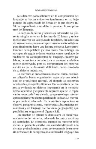 119
AFASIAS PERISILVIANAS
Sus defectos sobresalientes en la comprensión del
lenguaje se hacen evidentes igualmente en su bajo
puntaje en la prueba de las fichas, en la que obtuvo 11/
36 correspondiente a un defecto grave en la compren-
sión del lenguaje.
La lectura de letras y sílabas es adecuada: no pre-
senta ningún error en la lectura de 20 letras y única-
mente un error en la lectura de 12 sílabas. En la lectura
de logotomas se presentan aproximaciones fonológicas,
pero finalmente logra una lectura correcta. Lee correc-
tamente ocho palabras y cinco frases. Sin embargo, no
es capaz de seguir órdenes escritas como resultado de
su defecto en la comprensión del lenguaje. En otras pa-
labras, la mecánica de la lectura se encuentra relativa-
mente conservada, pero su comprensión del material
escrito es particularmente deficiente, como resultado
de su defecto lingüístico.
La escritura se encuentra abundante, fluida, con bue-
na caligrafía, buena organización espacial y una veloci-
dad de producción normal. Al dictado se observan
ocasionales paragrafias literales. En la escritura de fra-
ses se evidencia un defecto importante en la memoria
verbal operativa y el paciente requiere que se le repita
varias veces cada frase dictada, ya que sólo logra retener
aproximadamente cuatro palabras de la frase. La escritu-
ra por copia es adecuada. En la escritura espontánea se
observa paragramatismo, numerosas substituciones se-
mánticas y un lenguaje escrito vacío (jergoagrafia) que
paraleliza su lenguaje oral (figura C4.1).
En pruebas de cálculo se demuestra un buen reco-
nocimiento de números, adecuada lectura y escritura
de cantidades. En ocasiones, cuando los números se le
dictan, el paciente escribe una cantidad diferente a la
dictada, probablemente como consecuencia de su noto-
rio defecto en la comprensión auditiva del lenguaje. No
 