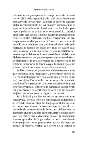 121
AFASIAS PERISILVIANAS
tado como sus puntajes en las subpruebas de denomi-
nación (31% de lo esperado) y de confrontación de nom-
bres (60% de lo esperado). Es decir, el paciente logra un
mejor reconocimiento de las palabras cuando éstas se
le presentan oralmente. Igualmente, su habilidad para
repetir palabras es prácticamente normal. Lo anterior
implicaría que la capacidad de discriminación fonológi-
ca se encuentra relativamente bien conservada. Sin em-
bargo, su capacidad para repetir frases es prácticamente
nula. Esto se relaciona con la dificultad observada en la
escritura al dictado de frases con más de cuatro pala-
bras, situación en la cual requiere una repetición per-
manente por olvido casi inmediato del material dictado.
El defecto central del paciente parece entonces derivar-
se claramente de una alteración en la memoria de las
palabras (secuencia de fonemas que forman la palabra)
y de un déficit en la memoria verbal operativa.
Es llamativo en el paciente el defecto sobresaliente
que presenta para identificar y denominar partes del
cuerpo (autotopagnosia); en esta última tarea (denomi-
nar), su ejecución es nula, en tanto que la capacidad
para identificar partes del cuerpo es notoriamente (unas
tres veces y media) inferior a la capacidad para identifi-
car y reconocer el significado de otro tipo de palabras
(objetos, acciones, colores, figuras, números).
Su habilidad para leer se encuentra relativamente
conservada, pero su nivel de comprensión es paralelo a
su nivel de comprensión del lenguaje oral. Es decir, su
lectura en voz alta es claramente superior (siendo casi
normal) a la comprensión de la lectura; el defecto no se
deriva de una inhabilidad para convertir el código escri-
to en un código oral y viceversa, sino en la incapacidad
para comprender el código verbal; es decir, no entiende
el lenguaje escrito no porque sea incapaz de leer, sino
porque el material verbal que deriva de la lectura es
 