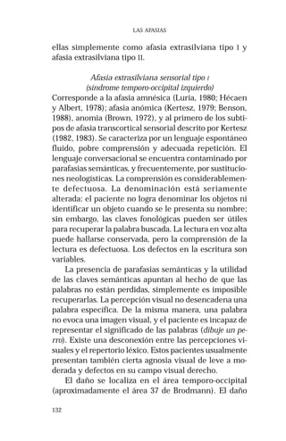 132
LAS AFASIAS
ellas simplemente como afasia extrasilviana tipo I y
afasia extrasilviana tipo II.
Afasia extrasilviana sensorial tipo I
(síndrome temporo-occipital izquierdo)
Corresponde a la afasia amnésica (Luria, 1980; Hécaen
y Albert, 1978); afasia anómica (Kertesz, 1979; Benson,
1988), anomia (Brown, 1972), y al primero de los subti-
pos de afasia transcortical sensorial descrito por Kertesz
(1982, 1983). Se caracteriza por un lenguaje espontáneo
fluido, pobre comprensión y adecuada repetición. El
lenguaje conversacional se encuentra contaminado por
parafasias semánticas, y frecuentemente, por sustitucio-
nes neologísticas. La comprensión es considerablemen-
te defectuosa. La denominación está seriamente
alterada: el paciente no logra denominar los objetos ni
identificar un objeto cuando se le presenta su nombre;
sin embargo, las claves fonológicas pueden ser útiles
para recuperar la palabra buscada. La lectura en voz alta
puede hallarse conservada, pero la comprensión de la
lectura es defectuosa. Los defectos en la escritura son
variables.
La presencia de parafasias semánticas y la utilidad
de las claves semánticas apuntan al hecho de que las
palabras no están perdidas, simplemente es imposible
recuperarlas. La percepción visual no desencadena una
palabra específica. De la misma manera, una palabra
no evoca una imagen visual, y el paciente es incapaz de
representar el significado de las palabras (dibuje un pe-
rro). Existe una desconexión entre las percepciones vi-
suales y el repertorio léxico. Estos pacientes usualmente
presentan también cierta agnosia visual de leve a mo-
derada y defectos en su campo visual derecho.
El daño se localiza en el área temporo-occipital
(aproximadamente el área 37 de Brodmann). El daño
 