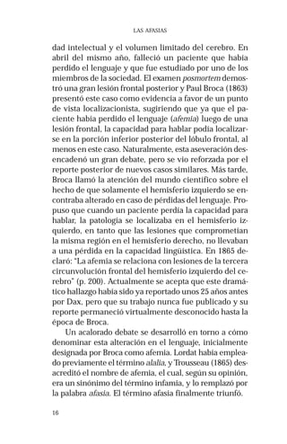 16
LAS AFASIAS
dad intelectual y el volumen limitado del cerebro. En
abril del mismo año, falleció un paciente que había
perdido el lenguaje y que fue estudiado por uno de los
miembros de la sociedad. El examen posmortem demos-
tró una gran lesión frontal posterior y Paul Broca (1863)
presentó este caso como evidencia a favor de un punto
de vista localizacionista, sugiriendo que ya que el pa-
ciente había perdido el lenguaje (afemia) luego de una
lesión frontal, la capacidad para hablar podía localizar-
se en la porción inferior posterior del lóbulo frontal, al
menos en este caso. Naturalmente, esta aseveración des-
encadenó un gran debate, pero se vio reforzada por el
reporte posterior de nuevos casos similares. Más tarde,
Broca llamó la atención del mundo científico sobre el
hecho de que solamente el hemisferio izquierdo se en-
contraba alterado en caso de pérdidas del lenguaje. Pro-
puso que cuando un paciente perdía la capacidad para
hablar, la patología se localizaba en el hemisferio iz-
quierdo, en tanto que las lesiones que comprometían
la misma región en el hemisferio derecho, no llevaban
a una pérdida en la capacidad lingüística. En 1865 de-
claró: “La afemia se relaciona con lesiones de la tercera
circunvolución frontal del hemisferio izquierdo del ce-
rebro” (p. 200). Actualmente se acepta que este dramá-
tico hallazgo había sido ya reportado unos 25 años antes
por Dax, pero que su trabajo nunca fue publicado y su
reporte permaneció virtualmente desconocido hasta la
época de Broca.
Un acalorado debate se desarrolló en torno a cómo
denominar esta alteración en el lenguaje, inicialmente
designada por Broca como afemia. Lordat había emplea-
do previamente el término alalia, y Trousseau (1865) des-
acreditó el nombre de afemia, el cual, según su opinión,
era un sinónimo del término infamia, y lo remplazó por
la palabra afasia. El término afasia finalmente triunfó.
 
