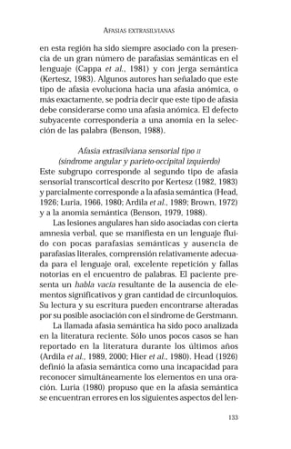 133
AFASIAS EXTRASILVIANAS
en esta región ha sido siempre asociado con la presen-
cia de un gran número de parafasias semánticas en el
lenguaje (Cappa et al., 1981) y con jerga semántica
(Kertesz, 1983). Algunos autores han señalado que este
tipo de afasia evoluciona hacia una afasia anómica, o
más exactamente, se podría decir que este tipo de afasia
debe considerarse como una afasia anómica. El defecto
subyacente correspondería a una anomia en la selec-
ción de las palabra (Benson, 1988).
Afasia extrasilviana sensorial tipo II
(síndrome angular y parieto-occipital izquierdo)
Este subgrupo corresponde al segundo tipo de afasia
sensorial transcortical descrito por Kertesz (1982, 1983)
y parcialmente corresponde a la afasia semántica (Head,
1926; Luria, 1966, 1980; Ardila et al., 1989; Brown, 1972)
y a la anomia semántica (Benson, 1979, 1988).
Las lesiones angulares han sido asociadas con cierta
amnesia verbal, que se manifiesta en un lenguaje flui-
do con pocas parafasias semánticas y ausencia de
parafasias literales, comprensión relativamente adecua-
da para el lenguaje oral, excelente repetición y fallas
notorias en el encuentro de palabras. El paciente pre-
senta un habla vacía resultante de la ausencia de ele-
mentos significativos y gran cantidad de circunloquios.
Su lectura y su escritura pueden encontrarse alteradas
por su posible asociación con el síndrome de Gerstmann.
La llamada afasia semántica ha sido poco analizada
en la literatura reciente. Sólo unos pocos casos se han
reportado en la literatura durante los últimos años
(Ardila et al., 1989, 2000; Hier et al., 1980). Head (1926)
definió la afasia semántica como una incapacidad para
reconocer simultáneamente los elementos en una ora-
ción. Luria (1980) propuso que en la afasia semántica
se encuentran errores en los siguientes aspectos del len-
 