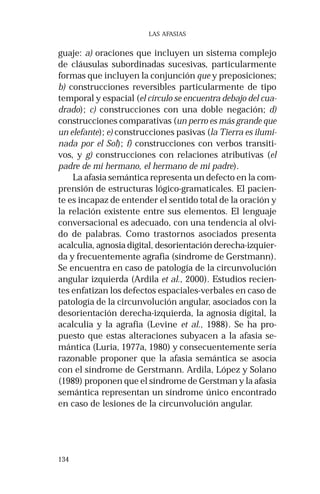 134
LAS AFASIAS
guaje: a) oraciones que incluyen un sistema complejo
de cláusulas subordinadas sucesivas, particularmente
formas que incluyen la conjunción que y preposiciones;
b) construcciones reversibles particularmente de tipo
temporal y espacial (el círculo se encuentra debajo del cua-
drado); c) construcciones con una doble negación; d)
construcciones comparativas (un perro es más grande que
un elefante); e) construcciones pasivas (la Tierra es ilumi-
nada por el Sol); f) construcciones con verbos transiti-
vos, y g) construcciones con relaciones atributivas (el
padre de mi hermano, el hermano de mi padre).
La afasia semántica representa un defecto en la com-
prensión de estructuras lógico-gramaticales. El pacien-
te es incapaz de entender el sentido total de la oración y
la relación existente entre sus elementos. El lenguaje
conversacional es adecuado, con una tendencia al olvi-
do de palabras. Como trastornos asociados presenta
acalculia, agnosia digital, desorientación derecha-izquier-
da y frecuentemente agrafia (síndrome de Gerstmann).
Se encuentra en caso de patología de la circunvolución
angular izquierda (Ardila et al., 2000). Estudios recien-
tes enfatizan los defectos espaciales-verbales en caso de
patología de la circunvolución angular, asociados con la
desorientación derecha-izquierda, la agnosia digital, la
acalculia y la agrafia (Levine et al., 1988). Se ha pro-
puesto que estas alteraciones subyacen a la afasia se-
mántica (Luria, 1977a, 1980) y consecuentemente sería
razonable proponer que la afasia semántica se asocia
con el síndrome de Gerstmann. Ardila, López y Solano
(1989) proponen que el síndrome de Gerstman y la afasia
semántica representan un síndrome único encontrado
en caso de lesiones de la circunvolución angular.
 