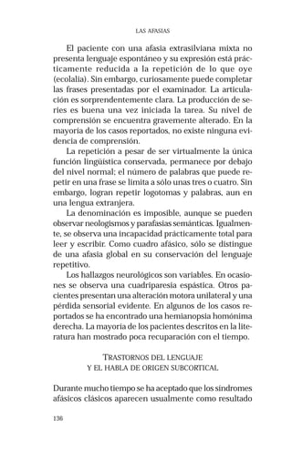 136
LAS AFASIAS
El paciente con una afasia extrasilviana mixta no
presenta lenguaje espontáneo y su expresión está prác-
ticamente reducida a la repetición de lo que oye
(ecolalia). Sin embargo, curiosamente puede completar
las frases presentadas por el examinador. La articula-
ción es sorprendentemente clara. La producción de se-
ries es buena una vez iniciada la tarea. Su nivel de
comprensión se encuentra gravemente alterado. En la
mayoría de los casos reportados, no existe ninguna evi-
dencia de comprensión.
La repetición a pesar de ser virtualmente la única
función lingüística conservada, permanece por debajo
del nivel normal; el número de palabras que puede re-
petir en una frase se limita a sólo unas tres o cuatro. Sin
embargo, logran repetir logotomas y palabras, aun en
una lengua extranjera.
La denominación es imposible, aunque se pueden
observar neologismos y parafasias semánticas. Igualmen-
te, se observa una incapacidad prácticamente total para
leer y escribir. Como cuadro afásico, sólo se distingue
de una afasia global en su conservación del lenguaje
repetitivo.
Los hallazgos neurológicos son variables. En ocasio-
nes se observa una cuadriparesia espástica. Otros pa-
cientes presentan una alteración motora unilateral y una
pérdida sensorial evidente. En algunos de los casos re-
portados se ha encontrado una hemianopsia homónima
derecha. La mayoría de los pacientes descritos en la lite-
ratura han mostrado poca recuparación con el tiempo.
TRASTORNOS DEL LENGUAJE
Y EL HABLA DE ORIGEN SUBCORTICAL
Durante mucho tiempo se ha aceptado que los síndromes
afásicos clásicos aparecen usualmente como resultado
 