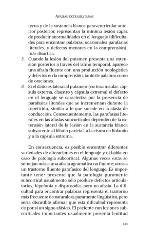 143
AFASIAS EXTRASILVIANAS
terna y de la sustancia blanca paraventricular ante-
rior posterior, representan la mínima lesión capaz
de producir anormalidades en el lenguaje (dificulta-
des para encontrar palabras, ocasionales parafasias
literales, y defectos menores en la comprensión),
más disartria.
5. Cuando la lesión del putamen presenta una exten-
sión posterior a través del istmo temporal, aparece
una afasia fluente con una producción neologística
y defectos en la comprensión, tanto de palabras como
de oraciones.
6. Si el daño es lateral al putamen (corteza insular, cáp-
sula externa, claustro y cápsula extrema) el defecto
en el lenguaje se caracteriza por la presencia de
parafasias literales que se incrementan durante la
repetición, similar a lo que sucede en la afasia de
conducción. Consecuentemente, las parafasias lite-
rales en las afasias subcorticales dependen de la ex-
tensión lateral de la lesión en la sustancia blanca
subyacente al lóbulo parietal, a la cisura de Rolando
y a la cápsula extrema.
En consecuencia, es posible encontrar diferentes
variedades de alteraciones en el lenguaje y el habla en
caso de patología subcortical. Algunas veces estas se
semejan más a una afasia agramática no fluente; otras a
un trastorno fluente parafásico del lenguaje. Es impor-
tante tener presente que la patología puramente
subcortical usualmente sólo produce defectos articula-
torios, hipofonia y disprosodia, pero no afasia. La difi-
cultad para encontrar palabras representa el trastorno
más frecuente de naturaleza puramente lingüística, pero
sería discutible afirmar que esta dificultad representa
de por sí un signo afásico. El paciente con lesiones sub-
corticales importantes usualmente presenta lentitud
 