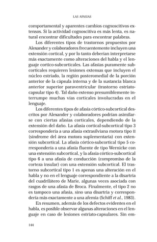 144
LAS AFASIAS
comportamental y aparentes cambios cognoscitivos ex-
tensos. Si la actividad cognoscitiva es más lenta, es na-
tural encontrar dificultades para encontrar palabras.
Los diferentes tipos de trastornos propuestos por
Alexander y colaboradores frecuentemente incluyen una
extensión cortical, y por lo tanto deberían interpretarse
más exactamente como alteraciones del habla y el len-
guaje cortico-subcorticales. Las afasias puramente sub-
corticales requieren lesiones extensas que incluyen el
núcleo estriado, la región posteromedial de la porción
anterior de la cápsula interna y de la sustancia blanca
anterior superior paraventricular (trastorno estriato-
capsular tipo 4). Tal daño extenso presumiblemente in-
terrumpe muchas vías corticales involucradas en el
lenguaje.
Los diferentes tipos de afasia córtico-subcortical des-
critos por Alexander y colaboradores podrían asimilar-
se con ciertas afasias corticales, dependiendo de la
extensión del daño. La afasia cortical-subcortical tipo 3
correspondería a una afasia extrasilviana motora tipo II
(síndrome del área motora suplementaria) con exten-
sión subcortical. La afasia córtico-subcortical tipo 5 co-
rrespondería a una afasia fluente de tipo Wernicke con
una extensión subcortical, y la afasia córtico-subcortical
tipo 6 a una afasia de conducción (compromiso de la
corteza insular) con una extensión subcortical. El tras-
torno subcortical tipo 1 es apenas una alteración en el
habla y no en el lenguaje correspondiente a la disartria
del cuadrilátero de Marie, algunas veces asociada con
rasgos de una afasia de Broca. Finalmente, el tipo 2 no
es tampoco una afasia, sino una disartria y correspon-
dería más exactamente a una afemia (Schiff et al., 1983).
En resumen, además de los defectos evidentes en el
habla, es posible observar algunas alteraciones en el len-
guaje en caso de lesiones estriato-capsulares. Sin em-
 