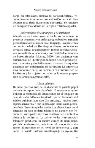 145
AFASIAS EXTRASILVIANAS
bargo, en estos casos, además del daño subcortical, fre-
cuentemente se observa una extensión cortical. Para
obtener una afasia puramente subcortical se requiere
un compromiso extenso de la región estriato-capsular.
Enfermedades de Huntington y de Parkinson
Además de sus trastornos en el habla, los pacientes con
procesos degenerativos en los ganglios basales, también
presentan anormalidades en el lenguaje. Los pacientes
con enfermedad de Huntington tienen producciones
verbales cortas, una proporción menor de construccio-
nes gramaticales elaboradas y una cantidad aumentada
de frases simples (Murray, 2000). Los pacientes con
enfermedad de Huntington también tienen produccio-
nes más cortas y sintácticamente más sencillas que los
pacientes con enfermedad de Parkinson. La diferencia
más imporante entre los pacientes con enfermedad de
Parkinson y los sujetos normales es la menor propor-
ción de oraciones gramaticales.
Afasia talámica
Durante muchos años se ha discutido el posible papel
del tálamo izquierdo en la afasia. Numerosos estudios
indican la existencia de alteraciones en el lenguaje en
caso de daño talámico izquierdo, particularmente del
núcleo pulvinar izquierdo. Sin embargo, muchos otros
reportes insisten en que la patología talámica no produ-
ce afasia. En tanto que las auténticas alteraciones en el
lenguaje en caso de daño talámico no parecen ser fre-
cuentes, los reportes de casos positivos han mantenido
abierta la polémica. Usualmente las hemorragias
talámicas producen un cuadro clínico de hemiplejia,
pérdida hemisensorial, defectos en el campo visual de-
recho, alteraciones en el nivel de conciencia, y aun
coma. El posible trastorno en el lenguaje incluye mutis-
 