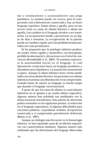 146
LAS AFASIAS
mo o semimutismo y ocasionalmente una jerga
parafásica. La anomia puede ser severa, pero la com-
prensión está relativamente conservada y hay un buen
lenguaje repetitivo. Existe alexia y agrafia, pero no tan
severa como en casos de afasias fluentes o alexia sin
agrafia. Los cambios en el lenguaje tienden a ser transi-
torios. La recuperación tiende a presentarse en un lap-
so de días o semanas. La recuperación de la paresia
puede ser también rápida, pero las pérdidas hemisenso-
riales son más persistentes.
Se ha propuesto que la patología talámica produce
un cuadro clínico agudo y catastrófico, con hemiplejia,
pérdida hemisensorial y alteraciones en el nivel de con-
ciencia (Benabdeljlil et al., 2001). El mutismo represen-
ta la anormalidad inicial en el lenguaje, el cual
típicamente evoluciona hacia un lenguaje parafásico y
abundante pero hipofónico. La anomia frecuentemente
es grave. Aunque la afasia talámica tiene ciertas simili-
tudes con otras afasias fluentes, los pacientes con afasias
talámicas muestran una disminución en la comprensión.
Cuando tratan de repetir su lenguaje es mucho mejor
que durante el lenguaje conversacional.
A pesar de que los casos de afasias (o cuasi-afasias)
talámicas no se ajustan a un cuadro afásico específico,
algunos autores han señalado sus similitudes con la
afasia sensorial extrasilviana. Este patrón de alteración
podría resumirse en los siguientes puntos: a) reducción
en el lenguaje espontáneo, b) algunas dificultades para
encontrar palabras, c) parafasias verbales, d) repetición
conservada y e) comprensión parcialmente deficiente
(Basso et al., 1987).
Aunque su etiología más frecuente es la hemorragia
talámica, se han reportado casos de accidentes isquémi-
cos con características similares. Algunos autores han
enfatizado que las alteraciones del lenguaje observadas
 
