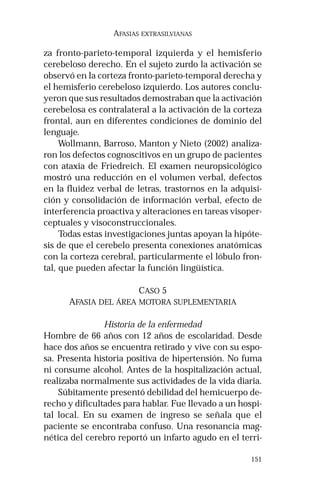 151
AFASIAS EXTRASILVIANAS
za fronto-parieto-temporal izquierda y el hemisferio
cerebeloso derecho. En el sujeto zurdo la activación se
observó en la corteza fronto-parieto-temporal derecha y
el hemisferio cerebeloso izquierdo. Los autores conclu-
yeron que sus resultados demostraban que la activación
cerebelosa es contralateral a la activación de la corteza
frontal, aun en diferentes condiciones de dominio del
lenguaje.
Wollmann, Barroso, Manton y Nieto (2002) analiza-
ron los defectos cognoscitivos en un grupo de pacientes
con ataxia de Friedreich. El examen neuropsicológico
mostró una reducción en el volumen verbal, defectos
en la fluidez verbal de letras, trastornos en la adquisi-
ción y consolidación de información verbal, efecto de
interferencia proactiva y alteraciones en tareas visoper-
ceptuales y visoconstruccionales.
Todas estas investigaciones juntas apoyan la hipóte-
sis de que el cerebelo presenta conexiones anatómicas
con la corteza cerebral, particularmente el lóbulo fron-
tal, que pueden afectar la función lingüística.
CASO 5
AFASIA DEL ÁREA MOTORA SUPLEMENTARIA
Historia de la enfermedad
Hombre de 66 años con 12 años de escolaridad. Desde
hace dos años se encuentra retirado y vive con su espo-
sa. Presenta historia positiva de hipertensión. No fuma
ni consume alcohol. Antes de la hospitalización actual,
realizaba normalmente sus actividades de la vida diaria.
Súbitamente presentó debilidad del hemicuerpo de-
recho y dificultades para hablar. Fue llevado a un hospi-
tal local. En su examen de ingreso se señala que el
paciente se encontraba confuso. Una resonancia mag-
nética del cerebro reportó un infarto agudo en el terri-
 
