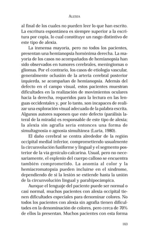 163
ALEXIA
al final de los cuales no pueden leer lo que han escrito.
La escritura espontánea es siempre superior a la escri-
tura por copia, lo cual constituye un rasgo distintivo de
este tipo de alexia.
La inmensa mayoría, pero no todos los pacientes,
presentan una hemianopsia homónima derecha. La ma-
yoría de los casos no acompañados de hemianopsia han
sido observados en tumores cerebrales, meningiomas o
gliomas. Por el contrario, los casos de etiología vascular,
generalmente oclusión de la arteria cerebral posterior
izquierda, se acompañan de hemianopsia. Además del
defecto en el campo visual, estos pacientes muestran
dificultades en la realización de movimientos oculares
hacia la derecha, requeridos para la lectura en las len-
guas occidentales y, por lo tanto, son incapaces de reali-
zar una exploración visual adecuada de la palabra escrita.
Algunos autores suponen que este defecto (parálisis la-
teral de la mirada) es responsable de este tipo de alexia;
la alexia sin agrafia sería entonces una forma de
simultagnosia o agnosia simultánea (Luria, 1980).
El daño cerebral se centra alrededor de la región
occipital medial inferior, comprometiendo usualmente
la circunvolución fusiforme y lingual y el segmento pos-
terior de la vía genículo-calcarina. Usual, pero no nece-
sariamente, el esplenio del cuerpo calloso se encuentra
también comprometido. La anomia al color y la
hemiacromatopsia pueden incluirse en el síndrome,
dependiendo de si la lesión se extiende hasta la unión
de la circunvolución lingual y parahipocámpica.
Aunque el lenguaje del paciente puede ser normal o
casi normal, muchos pacientes con alexia occipital tie-
nen dificultades especiales para denominar colores. No
todos los pacientes con alexia sin agrafia tienen dificul-
tades en la denominación de colores, pero cerca de 70%
de ellos la presentan. Muchos pacientes con esta forma
 