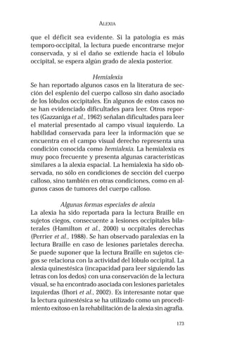 173
ALEXIA
que el déficit sea evidente. Si la patología es más
temporo-occipital, la lectura puede encontrarse mejor
conservada, y si el daño se extiende hacia el lóbulo
occipital, se espera algún grado de alexia posterior.
Hemialexia
Se han reportado algunos casos en la literatura de sec-
ción del esplenio del cuerpo calloso sin daño asociado
de los lóbulos occipitales. En algunos de estos casos no
se han evidenciado dificultades para leer. Otros repor-
tes (Gazzaniga et al., 1962) señalan dificultades para leer
el material presentado al campo visual izquierdo. La
habilidad conservada para leer la información que se
encuentra en el campo visual derecho representa una
condición conocida como hemialexia. La hemialexia es
muy poco frecuente y presenta algunas características
similares a la alexia espacial. La hemialexia ha sido ob-
servada, no sólo en condiciones de sección del cuerpo
calloso, sino también en otras condiciones, como en al-
gunos casos de tumores del cuerpo calloso.
Algunas formas especiales de alexia
La alexia ha sido reportada para la lectura Braille en
sujetos ciegos, consecuente a lesiones occipitales bila-
terales (Hamilton et al., 2000) u occpitales derechas
(Perrier et al., 1988). Se han observado paralexias en la
lectura Braille en caso de lesiones parietales derecha.
Se puede suponer que la lectura Braille en sujetos cie-
gos se relaciona con la actividad del lóbulo occipital. La
alexia quinestésica (incapacidad para leer siguiendo las
letras con los dedos) con una conservación de la lectura
visual, se ha encontrado asociada con lesiones parietales
izquierdas (Ihori et al., 2002). Es interesante notar que
la lectura quinestésica se ha utilizado como un procedi-
miento exitoso en la rehabilitación de la alexia sin agrafia.
 