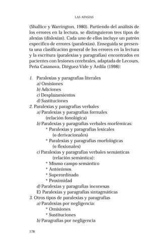 178
LAS AFASIAS
(Shallice y Warrington, 1980). Partiendo del análisis de
los errores en la lectura, se distinguieron tres tipos de
alexias (dislexias). Cada uno de ellos incluye un patrón
específico de errores (paralexias). Enseguida se presen-
ta una clasificación general de los errores en la lectura
y la escritura (paralexias y paragrafias) encontrados en
pacientes con lesiones cerebrales, adaptada de Lecours,
Peña Casanova, Diéguez-Vide y Ardila (1998):
1. Paralexias y paragrafias literales
a) Omisiones
b) Adiciones
c) Desplazamientos
d) Sustituciones
2. Paralexias y paragrafias verbales
a) Paralexias y paragrafias formales
(relación fonológica)
b) Paralexias y paragrafias verbales morfémicas:
* Paralexias y paragrafias lexicales
(o derivacionales)
* Paralexias y paragrafias morfológicas
(o flexionales)
c) Paralexias y paragrafias verbales semánticas
(relación semántica):
* Mismo campo semántico
* Antónimos
* Superordinado
* Proximidad
d) Paralexias y paragrafias inconexas
E) Paralexias y paragrafias sintagmáticas
3. Otros tipos de paralexias y paragrafias
a) Paralexias por negligencia:
* Omisiones
* Sustituciones
b) Paragrafias por negligencia
 