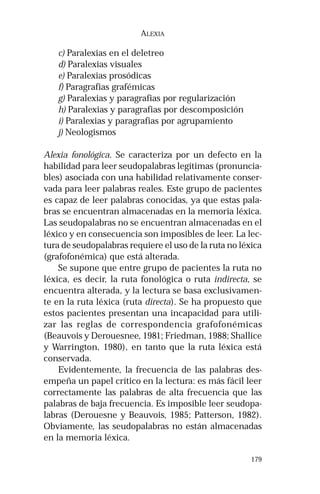 179
ALEXIA
c) Paralexias en el deletreo
d) Paralexias visuales
e) Paralexias prosódicas
f) Paragrafias grafémicas
g) Paralexias y paragrafias por regularización
h) Paralexias y paragrafias por descomposición
i) Paralexias y paragrafias por agrupamiento
j) Neologismos
Alexia fonológica. Se caracteriza por un defecto en la
habilidad para leer seudopalabras legítimas (pronuncia-
bles) asociada con una habilidad relativamente conser-
vada para leer palabras reales. Este grupo de pacientes
es capaz de leer palabras conocidas, ya que estas pala-
bras se encuentran almacenadas en la memoria léxica.
Las seudopalabras no se encuentran almacenadas en el
léxico y en consecuencia son imposibles de leer. La lec-
tura de seudopalabras requiere el uso de la ruta no léxica
(grafofonémica) que está alterada.
Se supone que entre grupo de pacientes la ruta no
léxica, es decir, la ruta fonológica o ruta indirecta, se
encuentra alterada, y la lectura se basa exclusivamen-
te en la ruta léxica (ruta directa). Se ha propuesto que
estos pacientes presentan una incapacidad para utili-
zar las reglas de correspondencia grafofonémicas
(Beauvois y Derouesnee, 1981; Friedman, 1988; Shallice
y Warrington, 1980), en tanto que la ruta léxica está
conservada.
Evidentemente, la frecuencia de las palabras des-
empeña un papel crítico en la lectura: es más fácil leer
correctamente las palabras de alta frecuencia que las
palabras de baja frecuencia. Es imposible leer seudopa-
labras (Derouesne y Beauvois, 1985; Patterson, 1982).
Obviamente, las seudopalabras no están almacenadas
en la memoria léxica.
 