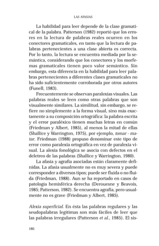180
LAS AFASIAS
La habilidad para leer depende de la clase gramati-
cal de la palabra. Patterson (1982) reportó que los erro-
res en la lectura de palabras reales ocurren en los
conectores gramaticales, en tanto que la lectura de pa-
labras pertenecientes a una clase abierta es correcta.
Por lo tanto, la lectura se encuentra mediada por la se-
mántica, considerando que los conectores y los morfe-
mas gramaticales tienen poco valor semántico. Sin
embargo, esta diferencia en la habilidad para leer pala-
bras pertenecientes a diferentes clases gramaticales no
ha sido suficientemente corroborada por otros autores
(Funell, 1983).
Frecuentemente se observan paralexias visuales. Las
palabras reales se leen como otras palabras que son
visualmente similares. La similitud, sin embargo, se re-
fiere no simplemente a la forma visual, sino más exac-
tamente a su composición ortográfica: la palabra escrita
y el error paraléxico tienen muchas letras en común
(Friedman y Albert, 1985), al menos la mitad de ellas
(Shallice y Warrington, 1975), por ejemplo, tomar - ma-
tar. Friedman (1988) propuso denominar este tipo de
error como paralexia ortográfica en vez de paralexia vi-
sual. La alexia fonológica se asocia con defectos en el
deletreo de las palabras (Shallice y Warrington, 1980).
La afasia y agrafia asociadas están claramente defi-
nidas. La afasia usualmente no es muy severa y puede
corresponder a diversos tipos; puede ser fluida o no flui-
da (Friedman, 1988). Aun se ha reportado en casos de
patología hemisférica derecha (Derouesne y Beavois,
1985; Patterson, 1982). Se encuentra agrafia, pero usual-
mente no es grave (Friedman y Albert, 1985).
Alexia superficial. En ésta las palabras regulares y las
seudopalabras legítimas son más fáciles de leer que
las palabras irregulares (Patterson et al., 1985). El sis-
 