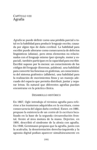 [195]
CAPÍTULO VIII
Agrafia
Agrafia se puede definir como una pérdida parcial o to-
tal en la habilidad para producir lenguaje escrito, causa-
da por algún tipo de daño cerebral. La habilidad para
escribir puede alterarse como consecuencia de defectos
lingüísticos (afasias), pero otros elementos no relacio-
nados con el lenguaje mismo (por ejemplo, motor y es-
pacial), también participan en la capacidad para escribir.
Escribir supone por lo menos: un conocimiento de los
códigos del lenguaje (fonemas, palabras), una habilidad
para convertir los fonemas en grafemas, un conocimien-
to del sistema grafémico (alfabeto), una habilidad para
la realización de movimientos finos y un manejo ade-
cuado del espacio que permita distribuir, juntar y sepa-
rar letras. Es natural que diferentes agrafias puedan
encontrarse en la práctica clínica.
DESARROLLO HISTÓRICO
En 1867, Ogle introdujo el término agrafia para refe-
rirse a los trastornos adquiridos en la escritura, como
consecuencia del algún daño cerebral. Exner, en 1881,
propuso la existencia de un centro de la escritura loca-
lizado en la base de la segunda circunvolución fron-
tal, frente al área motora de la mano. Dejerine, en
1891, describió el síndrome de la alexia con agrafia.
En 1940, Gerstmann propuso que la agrafia, junto con
la acalculia, la desorientación derecha-izquierda y la
agnosia digital podían aparecer simultáneamente en
 