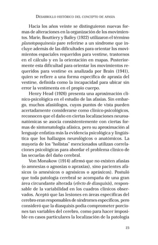 23
DESARROLLO HISTÓRICO DEL CONCEPTO DE AFASIA
Hacia los años veinte se distinguieron nuevas for-
mas de alteraciones en la organización de los movimien-
tos. Marie, Bouttiery y Bailey (1922) utilizaron el término
planotopoquinesia pare referirse a un síndrome que in-
cluye además de las dificultades para orientar los movi-
mientos espaciales requeridos para vestirse, trastornos
en el cálculo y en la orientación en mapas. Posterior-
mente esta dificultad para orientar los movimientos re-
queridos para vestirse es analizada por Brain (1941),
quien se refiere a una forma específica de apraxia del
vestirse, definida como la incapacidad para ubicar sin
error la vestimenta en el propio cuerpo.
Henry Head (1926) presenta una aproximación clí-
nico-psicológica en el estudio de las afasias. Sin embar-
go, muchos afasiólogos, cuyos puntos de vista pueden
acertadamente considerarse como clínico-psicológicos,
reconocen que el daño en ciertas localizaciones neuroa-
natómicas se asocia consistentemente con ciertas for-
mas de sintomatología afásica, pero su aproximación al
lenguaje enfatiza más la evidencia psicológica y lingüís-
tica que los hallazgos neurológicos o anatómicos. La
mayoría de los “holistas” mencionados utilizan correla-
ciones psicológicas para abordar el problema clínico de
las secuelas del daño cerebral.
Von Monakow (1914) afirmó que no existen afasias
(o amnesias o agnosias o apraxias), sino pacientes afá-
sicos (o amnésicos o agnósicos o apráxicos). Postuló
que toda patología cerebral se acompaña de una gran
área circundante alterada (efecto de diasquisis), respon-
sable de la variabilidad en los cuadros clínicos obser-
vados. Aceptó que las lesiones en áreas específicas del
cerebro eran responsables de síndromes específicos, pero
consideró que la diasquisis podía comprometer porcio-
nes tan variables del cerebro, como para hacer imposi-
ble en casos particulares la localización de la patología
 