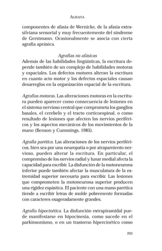 203
AGRAFIA
componentes de afasia de Wernicke, de la afasia extra-
silviana sensorial y muy frecuentemente del síndrome
de Gerstmann. Ocasionalmente se asocia con cierta
agrafia apráxica.
Agrafias no afásicas
Además de las habilidades lingüísticas, la escritura de-
pende también de un complejo de habilidades motoras
y espaciales. Los defectos motores alteran la escritura
en cuanto acto motor y los defectos espaciales causan
desarreglos en la organización espacial de la escritura.
Agrafias motoras. Las alteraciones motoras en la escritu-
ra pueden aparecer como consecuencia de lesiones en
el sistema nervioso central que comprometa los ganglios
basales, el cerebelo y el tracto corticoespinal, o como
resultado de lesiones que afecten los nervios periféri-
cos y los aspectos mecánicos de los movimientos de la
mano (Benson y Cummings, 1985).
Agrafia parética. Las alteraciones de los nervios periféri-
cos, bien sea por una neuropatía o por atrapamiento ner-
vioso, pueden alterar la escritura. En particular, el
compromiso de los nervios radial y lunar medial afecta la
capacidad para escribir. La disfunción de la motoneurona
inferior puede también afectar la musculatura de la ex-
tremidad superior necesaria para escribir. Las lesiones
que comprometen la motoneurona superior producen
una rigidez espástica. El paciente con una mano parética
tiende a escribir letras de molde pobremente formadas
con caracteres exageradamente grandes.
Agrafia hipocinética. La disfunción extrapiramidal pue-
de manifestarse en hipocinesia, como sucede en el
parkinsonismo, o en un trastorno hipercinético como
 