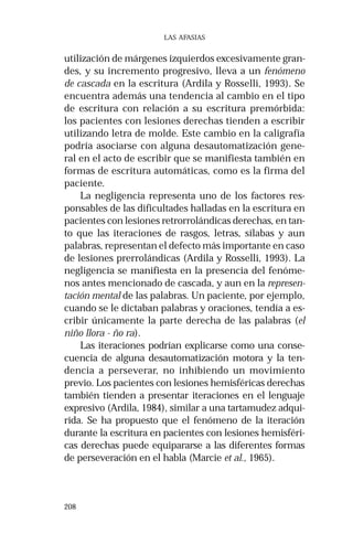 208
LAS AFASIAS
utilización de márgenes izquierdos excesivamente gran-
des, y su incremento progresivo, lleva a un fenómeno
de cascada en la escritura (Ardila y Rosselli, 1993). Se
encuentra además una tendencia al cambio en el tipo
de escritura con relación a su escritura premórbida:
los pacientes con lesiones derechas tienden a escribir
utilizando letra de molde. Este cambio en la caligrafía
podría asociarse con alguna desautomatización gene-
ral en el acto de escribir que se manifiesta también en
formas de escritura automáticas, como es la firma del
paciente.
La negligencia representa uno de los factores res-
ponsables de las dificultades halladas en la escritura en
pacientes con lesiones retrorrolándicas derechas, en tan-
to que las iteraciones de rasgos, letras, sílabas y aun
palabras, representan el defecto más importante en caso
de lesiones prerrolándicas (Ardila y Rosselli, 1993). La
negligencia se manifiesta en la presencia del fenóme-
nos antes mencionado de cascada, y aun en la represen-
tación mental de las palabras. Un paciente, por ejemplo,
cuando se le dictaban palabras y oraciones, tendía a es-
cribir únicamente la parte derecha de las palabras (el
niño llora - ño ra).
Las iteraciones podrían explicarse como una conse-
cuencia de alguna desautomatización motora y la ten-
dencia a perseverar, no inhibiendo un movimiento
previo. Los pacientes con lesiones hemisféricas derechas
también tienden a presentar iteraciones en el lenguaje
expresivo (Ardila, 1984), similar a una tartamudez adqui-
rida. Se ha propuesto que el fenómeno de la iteración
durante la escritura en pacientes con lesiones hemisféri-
cas derechas puede equipararse a las diferentes formas
de perseveración en el habla (Marcie et al., 1965).
 