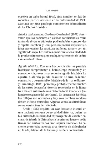212
LAS AFASIAS
observa en daño frontal focal, sino también en las de-
mencias, particularmente en la enfermedad de Pick,
asociada con una patología compromiso sobresaliente
de los lóbulos frontales.
Estados confusionales. Chedru y Geschwind (1972) obser-
varon que los pacientes en estados confusionales resul-
tantes de diversas etiologías podían hablar, comprender
y repetir, nombrar y leer, pero no podían expresar sus
ideas por escrito. La escritura era lenta, torpe y con un
significado vago. Los autores enfatizan la sensibilidad de
la producción escrita ante cualquier alteración de la fun-
ción cerebral difusa.
Agrafia histérica. Con una frecuencia alta las parálisis
histéricas comprometen el hemicuerpo izquierdo y, en
consecuencia, no es usual reportar agrafia histérica. La
agrafia histérica puede resultar de una reacción
conversiva o de un temblor histérico de la mano (Benson
y Cummings, 1985), pero muy probablemente muchos
de los casos de agrafia histérica reportados en la litera-
tura clásica sufrían de una distonia focal idiopática (ca-
lambre o espasmo del escribano). En la parálisis histérica
los reflejos son normales y hay sólo cambios modera-
dos en el tono muscular. Algunas veces la sensibilidad
se encuentra también afectada.
Ardila (1989) reportó un caso bastante inusual en
una paciente con una personalidad histérica, quien ha-
bía entrenado la habilidad extravagante de escribir ha-
cia atrás (desde la última hacia la primera letra) y podía
firmar con ambas manos en cualquier dirección. La pa-
ciente presentaba además una historia de dificultades
en la adquisición de la lectura y zurdera contrariada.
 