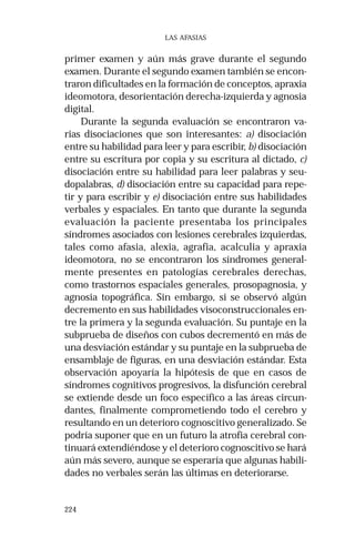 224
LAS AFASIAS
primer examen y aún más grave durante el segundo
examen. Durante el segundo examen también se encon-
traron dificultades en la formación de conceptos, apraxia
ideomotora, desorientación derecha-izquierda y agnosia
digital.
Durante la segunda evaluación se encontraron va-
rias disociaciones que son interesantes: a) disociación
entre su habilidad para leer y para escribir, b) disociación
entre su escritura por copia y su escritura al dictado, c)
disociación entre su habilidad para leer palabras y seu-
dopalabras, d) disociación entre su capacidad para repe-
tir y para escribir y e) disociación entre sus habilidades
verbales y espaciales. En tanto que durante la segunda
evaluación la paciente presentaba los principales
síndromes asociados con lesiones cerebrales izquierdas,
tales como afasia, alexia, agrafia, acalculia y apraxia
ideomotora, no se encontraron los síndromes general-
mente presentes en patologías cerebrales derechas,
como trastornos espaciales generales, prosopagnosia, y
agnosia topográfica. Sin embargo, si se observó algún
decremento en sus habilidades visoconstruccionales en-
tre la primera y la segunda evaluación. Su puntaje en la
subprueba de diseños con cubos decrementó en más de
una desviación estándar y su puntaje en la subprueba de
ensamblaje de figuras, en una desviación estándar. Esta
observación apoyaría la hipótesis de que en casos de
síndromes cognitivos progresivos, la disfunción cerebral
se extiende desde un foco específico a las áreas circun-
dantes, finalmente comprometiendo todo el cerebro y
resultando en un deterioro cognoscitivo generalizado. Se
podría suponer que en un futuro la atrofia cerebral con-
tinuará extendiéndose y el deterioro cognoscitivo se hará
aún más severo, aunque se esperaría que algunas habili-
dades no verbales serán las últimas en deteriorarse.
 