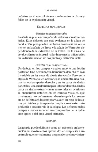 226
LAS AFASIAS
defectos en el control de sus movimientos oculares y
fallas en la exploración visual.
DEFECTOS SENSORIALES
Defectos somatosensoriales
La afasia se puede acompañar de defectos somatosenso-
riales. Estos defectos son más evidentes en la afasia de
conducción, pero pueden también encontrarse en forma
menor en la afasia de Broca y la afasia de Wernicke, de-
pendiendo de la extensión de la lesión. En la afasia de
conducción no es inusual hallar hipoestesia, dificultades
en la discriminación de dos puntos y extinción táctil.
Defectos en el campo visual
Un defecto en los campos visuales supone una lesión
posterior. Una hemianopsia homónima derecha es casi
invariable en los casos de alexia sin agrafia. Pero en la
afasia de Wernicke en ocasiones se encuentra una cua-
drantanopsia superior derecha y en los casos de afasias
parietales, una cuadrantanopsia inferior derecha. En los
casos de afasias extrasilvianas sensoriales en ocasiones
se encuentran defectos en los campos visuales, que
usualmente no conforman una hemianopsia. La presen-
cia de defectos en los campos visuales en caso de lesio-
nes parietales y temporales implica una extensión
profunda o posterior de la patología. Los defectos en los
campos visuales suponen un compromiso de la radia-
ción óptica o del área visual primaria.
APRAXIA
La apraxia puede definirse como un trastorno en la eje-
cución de movimientos aprendidos en respuesta a un
estímulo que normalmente desencadena el movimien-
 