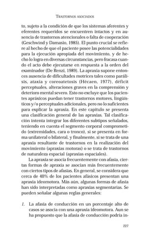 227
TRASTORNOS ASOCIADOS
to, sujeto a la condición de que los sistemas aferentes y
eferentes requeridos se encuentren intactos y en au-
sencia de trastornos atencionales o falta de cooperación
(Geschwind y Damasio, 1985). El punto crucial se refie-
re al hecho de que el paciente posee las potencialidades
para la ejecución apropiada del movimiento, y de he-
cho lo logra en diversas circunstancias, pero fracasa cuan-
do el acto debe ejecutarse en respuesta a la orden del
examinador (De Renzi, 1989). La apraxia supone enton-
ces ausencia de dificultades motrices tales como paráli-
sis, ataxia y coreoatetosis (Hécaen, 1977), déficit
perceptuales, alteraciones graves en la comprensión y
deterioro mental severo. Esto no excluye que los pacien-
tes apráxicos puedan tener trastornos motores, lingüís-
ticos y/o perceptuales adicionales, pero no lo suficientes
para explicar la apraxia. En este capítulo se presenta
una clasificación general de las apraxias. Tal clasifica-
ción intenta integrar los diferentes subtipos señalados,
teniendo en cuenta el segmento corporal comprometi-
do (extremidades, cara o tronco), si se presenta en for-
ma unilateral o bilateral, y finalmente, si se trata de una
apraxia resultante de trastornos en la realización del
movimiento (apraxias motoras) o se trata de trastornos
de naturaleza espacial (apraxias espaciales).
La apraxia se asocia frecuentemente con afasia, cier-
tas formas de apraxia se asocian más frecuentemente
con ciertos tipos de afasias. En general, se considera que
cerca de 40% de los pacientes afásicos presentan una
apraxia ideomotora. Más aún, algunas formas de afasia
han sido interpretadas como apraxias segmentarias. Se
pueden señalar algunas reglas generales:
1. La afasia de conducción en un porcentaje alto de
casos se asocia con una apraxia ideomotora. Aun se
ha propuesto que la afasia de conducción podría in-
 