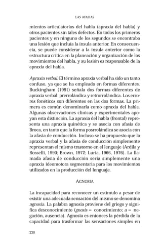 230
LAS AFASIAS
mientos articulatorios del habla (apraxia del habla) y
otros pacientes sin tales defectos. En todos los primeros
pacientes y en ninguno de los segundos se encontraba
una lesión que incluía la ínsula anterior. En consecuen-
cia, se puede considerar a la ínsula anterior como la
estructura crítica en la planeación y organización de los
movimientos del habla, y su lesión es responsable de la
apraxia del habla.
Apraxia verbal. El término apraxia verbal ha sido un tanto
confuso, ya que se ha empleado en formas diferentes.
Buckingham (1991) señala dos formas diferentes de
apraxia verbal: prerrolándica y retrorrolándica. Los erro-
res fonéticos son diferentes en las dos formas. La pri-
mera es común denominarla como apraxia del habla.
Algunas observaciones clínicas y experimentales apo-
yan esta distinción. La apraxia del habla (frontal) repre-
senta una apraxia quinética y se asocia con afasia de
Broca, en tanto que la forma posrrolándica se asocia con
la afasia de conducción. Incluso se ha propuesto que la
apraxia verbal y la afasia de conducción simplemente
representan el mismo trastorno en el lenguaje (Ardila y
Rosselli, 1990; Brown, 1972; Luria, 1966, 1976). La lla-
mada afasia de conducción sería simplemente una
apraxia ideomotora segmentaria para los movimientos
utilizados en la producción del lenguaje.
AGNOSIA
La incapacidad para reconocer un estímulo a pesar de
existir una adecuada sensación del mismo se denomina
agnosia. La palabra agnosia proviene del griego y signi-
fica desconocimiento (gnosis = conocimiento; a = ne-
gación, ausencia). Agnosia es entonces la pérdida de la
capacidad para trasformar las sensaciones simples en
 