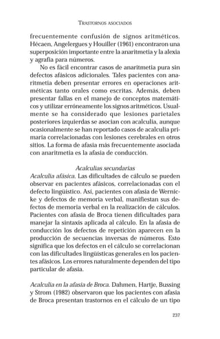 237
TRASTORNOS ASOCIADOS
frecuentemente confusión de signos aritméticos.
Hécaen, Angelergues y Houiller (1961) encontraron una
superposición importante entre la anaritmetia y la alexia
y agrafia para números.
No es fácil encontrar casos de anaritmetia pura sin
defectos afásicos adicionales. Tales pacientes con ana-
ritmetia deben presentar errores en operaciones arit-
méticas tanto orales como escritas. Además, deben
presentar fallas en el manejo de conceptos matemáti-
cos y utilizar erróneamente los signos aritméticos. Usual-
mente se ha considerado que lesiones parietales
posteriores izquierdas se asocian con acalculia, aunque
ocasionalmente se han reportado casos de acalculia pri-
maria correlacionadas con lesiones cerebrales en otros
sitios. La forma de afasia más frecuentemente asociada
con anaritmetia es la afasia de conducción.
Acalculias secundarias
Acalculia afásica. Las dificultades de cálculo se pueden
observar en pacientes afásicos, correlacionadas con el
defecto lingüístico. Así, pacientes con afasia de Wernic-
ke y defectos de memoria verbal, manifiestan sus de-
fectos de memoria verbal en la realización de cálculos.
Pacientes con afasia de Broca tienen dificultades para
manejar la sintaxis aplicada al cálculo. En la afasia de
conducción los defectos de repetición aparecen en la
producción de secuencias inversas de números. Esto
significa que los defectos en el cálculo se correlacionan
con las dificultades lingüísticas generales en los pacien-
tes afásicos. Los errores naturalmente dependen del tipo
particular de afasia.
Acalculia en la afasia de Broca. Dahmen, Hartje, Bussing
y Strom (1982) observaron que los pacientes con afasia
de Broca presentan trastornos en el cálculo de un tipo
 