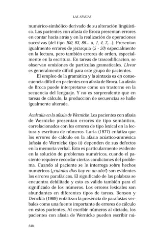 238
LAS AFASIAS
numérico-simbólico derivado de su alteración lingüísti-
ca. Los pacientes con afasia de Broca presentan errores
en contar hacia atrás y en la realización de operaciones
sucesivas (del tipo 100, 93, 86... o, 1, 4, 7,...). Presentan
igualmente errores de jerarquía (5 - 50) especialmente
en la lectura, pero también errores de orden, especial-
mente en la escritura. En tareas de trascodificacion, se
observan omisiones de partículas gramaticales. Llevar
es generalmente difícil para este grupo de pacientes.
El empleo de la gramática y la sintaxis es en conse-
cuencia difícil en pacientes con afasia de Broca. La afasia
de Broca puede interpretarse como un trastorno en la
secuencia del lenguaje. Y no es sorprendente que en
tareas de cálculo, la producción de secuencias se halle
igualmente alterada.
Acalculia en la afasia de Wernicke. Los pacientes con afasia
de Wernicke presentan errores de tipo semántico,
correlacionados con los errores de tipo lexical en la lec-
tura y escritura de números. Luria (1977) enfatiza que
los errores de cálculo en la afasia acústico-amnésica
(afasia de Wernicke tipo II) dependen de sus defectos
en la memoria verbal. Esto es particularmente evidente
en la solución de problemas numéricos, cuando el pa-
ciente requiere recordar ciertas condiciones del proble-
ma. Cuando al paciente se le interroga sobre hechos
numéricos (¿cuántos días hay en un año?) son evidentes
los errores parafásicos. El significado de las palabras se
encuentra debilitado y esto es válido también para el
significado de los números. Los errores lexicales son
abundantes en diferentes tipos de tareas. Benson y
Denckla (1969) enfatizan la presencia de parafasias ver-
bales como una fuente importante de errores de cálculo
en estos pacientes. Al escribir números al dictado, los
pacientes con afasia de Wernicke pueden escribir nú-
 