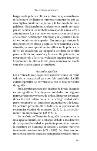 241
TRASTORNOS ASOCIADOS
bargo, en la práctica clínica se observa que usualmen-
te la lectura de dígitos o números compuestos por va-
rios dígitos puede ser superior a la lectura de letras o
palabras. Ocasionalmente, el paciente puede ser inca-
paz de decidir si un símbolo corresponde a una letra o
a un número. Las operaciones matemáticas escritas se
encuentran seriamente alteradas y la ejecución men-
tal es notoriamente superior. Sin embargo, aunque la
distinción entre alexia y agrafia para números y ana-
ritmetia, es conceptualmente válida, en la práctica es
difícil de establecer. La topografía del daño es similar
para la alexia con agrafia y la acalculia primaria, co-
rrespondiendo a la circunvolución angular izquierda.
Usualmente la alexia literal para números se asocia
con alexia para signos aritméticos.
Acalculia agráfica
Los errores de cálculo pueden aparecer como un resul-
tado de la incapacidad para escribir cantidades. La difi-
cultad específica se correlaciona con el tipo particular
de agrafia.
En la agrafia asociada con la afasia de Broca, la agrafia
es una agrafia no fluente para cantidades, con algunas
perseveraciones y errores de orden. En tareas de trasco-
dificación del código numérico al código verbal, estos
pacientes presentan omisiones gramaticales y de letras.
El paciente presenta dificultades en la producción de
secuencias escritas de numeros (1, 2, 3,...), particular-
mente en orden inverso (10, 9, 8,...).
En la afasia de Wernicke, la agrafia para números es
una agrafia fluente. Sin embargo, debido a los defectos
de comprensión verbal, el paciente presenta errores en
la escritura de números al dictado y escribe números
totalmente irrelevantes (428 - 2530). Se observan con
frecuencia errores lexicales (paragrafias verbales numé-
 
