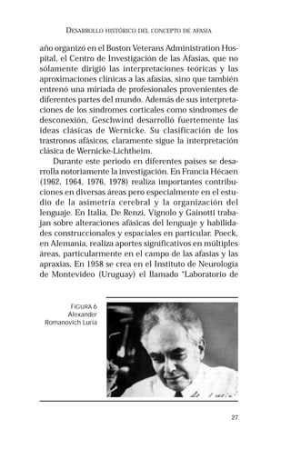 27
DESARROLLO HISTÓRICO DEL CONCEPTO DE AFASIA
año organizó en el Boston Veterans Administration Hos-
pital, el Centro de Investigación de las Afasias, que no
sólamente dirigió las interpretaciones teóricas y las
aproximaciones clínicas a las afasias, sino que también
entrenó una miríada de profesionales provenientes de
diferentes partes del mundo. Además de sus interpreta-
ciones de los síndromes corticales como síndromes de
desconexión, Geschwind desarrolló fuertemente las
ideas clásicas de Wernicke. Su clasificación de los
trastronos afásicos, claramente sigue la interpretación
clásica de Wernicke-Lichtheim.
Durante este periodo en diferentes países se desa-
rrolla notoriamente la investigación. En Francia Hécaen
(1962, 1964, 1976, 1978) realiza importantes contribu-
ciones en diversas áreas pero especialmente en el estu-
dio de la asimetría cerebral y la organización del
lenguaje. En Italia, De Renzi, Vignolo y Gainotti traba-
jan sobre alteraciones afásicas del lenguaje y habilida-
des construccionales y espaciales en particular. Poeck,
en Alemania, realiza aportes significativos en múltiples
áreas, particularmente en el campo de las afasias y las
apraxias. En 1958 se crea en el Instituto de Neurología
de Montevideo (Uruguay) el llamado “Laboratorio de
FIGURA 6
Alexander
Romanovich Luria
 