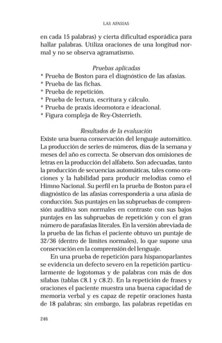 246
LAS AFASIAS
en cada 15 palabras) y cierta dificultad esporádica para
hallar palabras. Utiliza oraciones de una longitud nor-
mal y no se observa agramatismo.
Pruebas aplicadas
* Prueba de Boston para el diagnóstico de las afasias.
* Prueba de las fichas.
* Prueba de repetición.
* Prueba de lectura, escritura y cálculo.
* Prueba de praxis ideomotora e ideacional.
* Figura compleja de Rey-Osterrieth.
Resultados de la evaluación
Existe una buena conservación del lenguaje automático.
La producción de series de números, días de la semana y
meses del año es correcta. Se observan dos omisiones de
letras en la producción del alfabeto. Son adecuadas, tanto
la producción de secuencias automáticas, tales como ora-
ciones y la habilidad para producir melodías como el
Himno Nacional. Su perfil en la prueba de Boston para el
diagnóstico de las afasias correspondería a una afasia de
conducción. Sus puntajes en las subpruebas de compren-
sión auditiva son normales en contraste con sus bajos
puntajes en las subpruebas de repetición y con el gran
número de parafasias literales. En la versión abreviada de
la prueba de las fichas el paciente obtuvo un puntaje de
32/36 (dentro de límites normales), lo que supone una
conservación en la comprensión del lenguaje.
En una prueba de repetición para hispanoparlantes
se evidencia un defecto severo en la repetición particu-
larmente de logotomas y de palabras con más de dos
sílabas (tablas C8.1 y C8.2). En la repetición de frases y
oraciones el paciente muestra una buena capacidad de
memoria verbal y es capaz de repetir oraciones hasta
de 18 palabras; sin embargo, las palabras repetidas en
 