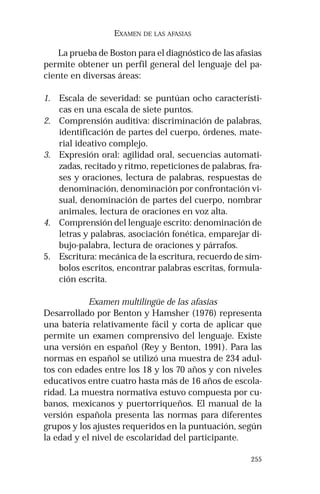 255
EXAMEN DE LAS AFASIAS
La prueba de Boston para el diagnóstico de las afasias
permite obtener un perfil general del lenguaje del pa-
ciente en diversas áreas:
1. Escala de severidad: se puntúan ocho característi-
cas en una escala de siete puntos.
2. Comprensión auditiva: discriminación de palabras,
identificación de partes del cuerpo, órdenes, mate-
rial ideativo complejo.
3. Expresión oral: agilidad oral, secuencias automati-
zadas, recitado y ritmo, repeticiones de palabras, fra-
ses y oraciones, lectura de palabras, respuestas de
denominación, denominación por confrontación vi-
sual, denominación de partes del cuerpo, nombrar
animales, lectura de oraciones en voz alta.
4. Comprensión del lenguaje escrito: denominación de
letras y palabras, asociación fonética, emparejar di-
bujo-palabra, lectura de oraciones y párrafos.
5. Escritura: mecánica de la escritura, recuerdo de sím-
bolos escritos, encontrar palabras escritas, formula-
ción escrita.
Examen multilingüe de las afasias
Desarrollado por Benton y Hamsher (1976) representa
una batería relativamente fácil y corta de aplicar que
permite un examen comprensivo del lenguaje. Existe
una versión en español (Rey y Benton, 1991). Para las
normas en español se utilizó una muestra de 234 adul-
tos con edades entre los 18 y los 70 años y con niveles
educativos entre cuatro hasta más de 16 años de escola-
ridad. La muestra normativa estuvo compuesta por cu-
banos, mexicanos y puertorriqueños. El manual de la
versión española presenta las normas para diferentes
grupos y los ajustes requeridos en la puntuación, según
la edad y el nivel de escolaridad del participante.
 