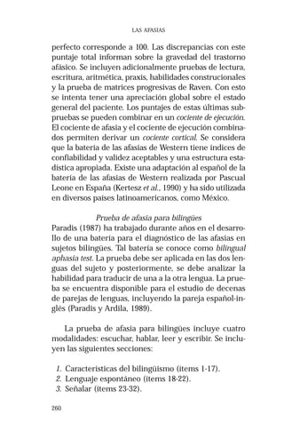 260
LAS AFASIAS
perfecto corresponde a 100. Las discrepancias con este
puntaje total informan sobre la gravedad del trastorno
afásico. Se incluyen adicionalmente pruebas de lectura,
escritura, aritmética, praxis, habilidades construcionales
y la prueba de matrices progresivas de Raven. Con esto
se intenta tener una apreciación global sobre el estado
general del paciente. Los puntajes de estas últimas sub-
pruebas se pueden combinar en un cociente de ejecución.
El cociente de afasia y el cociente de ejecución combina-
dos permiten derivar un cociente cortical. Se considera
que la batería de las afasias de Western tiene índices de
confiabilidad y validez aceptables y una estructura esta-
dística apropiada. Existe una adaptación al español de la
batería de las afasias de Western realizada por Pascual
Leone en España (Kertesz et al., 1990) y ha sido utilizada
en diversos países latinoamericanos, como México.
Prueba de afasia para bilingües
Paradis (1987) ha trabajado durante años en el desarro-
llo de una batería para el diagnóstico de las afasias en
sujetos bilingües. Tal batería se conoce como bilingual
aphasia test. La prueba debe ser aplicada en las dos len-
guas del sujeto y posteriormente, se debe analizar la
habilidad para traducir de una a la otra lengua. La prue-
ba se encuentra disponible para el estudio de decenas
de parejas de lenguas, incluyendo la pareja español-in-
glés (Paradis y Ardila, 1989).
La prueba de afasia para bilingües incluye cuatro
modalidades: escuchar, hablar, leer y escribir. Se inclu-
yen las siguientes secciones:
1. Características del bilingüismo (ítems 1-17).
2. Lenguaje espontáneo (ítems 18-22).
3. Señalar (ítems 23-32).
 