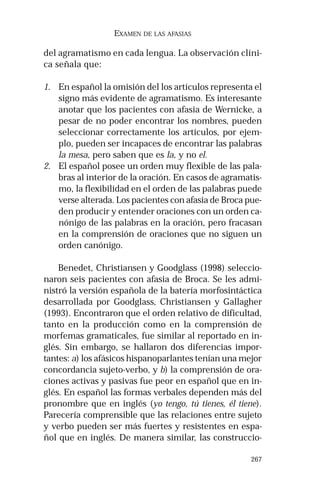 267
EXAMEN DE LAS AFASIAS
del agramatismo en cada lengua. La observación clíni-
ca señala que:
1. En español la omisión del los artículos representa el
signo más evidente de agramatismo. Es interesante
anotar que los pacientes con afasia de Wernicke, a
pesar de no poder encontrar los nombres, pueden
seleccionar correctamente los artículos, por ejem-
plo, pueden ser incapaces de encontrar las palabras
la mesa, pero saben que es la, y no el.
2. El español posee un orden muy flexible de las pala-
bras al interior de la oración. En casos de agramatis-
mo, la flexibilidad en el orden de las palabras puede
verse alterada. Los pacientes con afasia de Broca pue-
den producir y entender oraciones con un orden ca-
nónigo de las palabras en la oración, pero fracasan
en la comprensión de oraciones que no siguen un
orden canónigo.
Benedet, Christiansen y Goodglass (1998) seleccio-
naron seis pacientes con afasia de Broca. Se les admi-
nistró la versión española de la batería morfosintáctica
desarrollada por Goodglass, Christiansen y Gallagher
(1993). Encontraron que el orden relativo de dificultad,
tanto en la producción como en la comprensión de
morfemas gramaticales, fue similar al reportado en in-
glés. Sin embargo, se hallaron dos diferencias impor-
tantes: a) los afásicos hispanoparlantes tenían una mejor
concordancia sujeto-verbo, y b) la comprensión de ora-
ciones activas y pasivas fue peor en español que en in-
glés. En español las formas verbales dependen más del
pronombre que en inglés (yo tengo, tú tienes, él tiene).
Parecería comprensible que las relaciones entre sujeto
y verbo pueden ser más fuertes y resistentes en espa-
ñol que en inglés. De manera similar, las construccio-
 