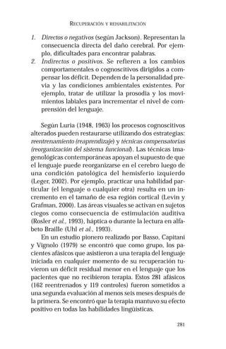 281
RECUPERACIÓN Y REHABILITACIÓN
1. Directos o negativos (según Jackson). Representan la
consecuencia directa del daño cerebral. Por ejem-
plo, dificultades para encontrar palabras.
2. Indirectos o positivos. Se refieren a los cambios
comportamentales o cognoscitivos dirigidos a com-
pensar los déficit. Dependen de la personalidad pre-
via y las condiciones ambientales existentes. Por
ejemplo, tratar de utilizar la prosodia y los movi-
mientos labiales para incrementar el nivel de com-
prensión del lenguaje.
Según Luria (1948, 1963) los procesos cognoscitivos
alterados pueden restaurarse utilizando dos estrategias:
reentrenamiento (reaprendizaje) y técnicas compensatorias
(reorganización del sistema funcional). Las técnicas ima-
genológicas contemporáneas apoyan el supuesto de que
el lenguaje puede reorganizarse en el cerebro luego de
una condición patológica del hemisferio izquierdo
(Leger, 2002). Por ejemplo, practicar una habilidad par-
ticular (el lenguaje o cualquier otra) resulta en un in-
cremento en el tamaño de esa región cortical (Levin y
Grafman, 2000). Las áreas visuales se activan en sujetos
ciegos como consecuencia de estimulación auditiva
(Rosler et al., 1993), háptica o durante la lectura en alfa-
beto Braille (Uhl et al., 1993).
En un estudio pionero realizado por Basso, Capitani
y Vignolo (1979) se encontró que como grupo, los pa-
cientes afásicos que asistieron a una terapia del lenguaje
iniciada en cualquier momento de su recuperación tu-
vieron un déficit residual menor en el lenguaje que los
pacientes que no recibieron terapia. Estos 281 afásicos
(162 reentrenados y 119 controles) fueron sometidos a
una segunda evaluación al menos seis meses después de
la primera. Se encontró que la terapia mantuvo su efecto
positivo en todas las habilidades lingüísticas.
 
