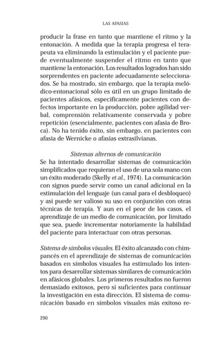 290
LAS AFASIAS
producir la frase en tanto que mantiene el ritmo y la
entonación. A medida que la terapia progresa el tera-
peuta va eliminando la estimulación y el paciente pue-
de eventualmente suspender el ritmo en tanto que
mantiene la entonación. Los resultados logrados han sido
sorprendentes en paciente adecuadamente selecciona-
dos. Se ha mostrado, sin embargo, que la terapia meló-
dico-entonacional sólo es útil en un grupo limitado de
pacientes afásicos, específicamente pacientes con de-
fectos importante en la producción, pobre agilidad ver-
bal, comprensión relativamente conservada y pobre
repetición (esencialmente, pacientes con afasia de Bro-
ca). No ha tenido éxito, sin embargo, en pacientes con
afasia de Wernicke o afasias extrasilvianas.
Sistemas alternos de comunicación
Se ha intentado desarrollar sistemas de comunicación
simplificados que requieran el uso de una sola mano con
un éxito moderado (Skelly et al., 1974). La comunicación
con signos puede servir como un canal adicional en la
estimulación del lenguaje (un canal para el desbloqueo)
y así puede ser valioso su uso en conjunción con otras
técnicas de terapia. Y aun en el peor de los casos, el
aprendizaje de un medio de comunicación, por limitado
que sea, puede incrementar notoriamente la habilidad
del paciente para interactuar con otras personas.
Sistema de símbolos visuales. El éxito alcanzado con chim-
pancés en el aprendizaje de sistemas de comunicación
basados en símbolos visuales ha estimulado los inten-
tos para desarrollar sistemas similares de comunicación
en afásicos globales. Los primeros resultados no fueron
demasiado exitosos, pero si suficientes para continuar
la investigación en esta dirección. El sistema de comu-
nicación basado en símbolos visuales más exitoso re-
 