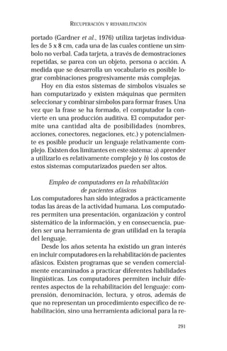 291
RECUPERACIÓN Y REHABILITACIÓN
portado (Gardner et al., 1976) utiliza tarjetas individua-
les de 5 x 8 cm, cada una de las cuales contiene un sím-
bolo no verbal. Cada tarjeta, a través de demostraciones
repetidas, se parea con un objeto, persona o acción. A
medida que se desarrolla un vocabulario es posible lo-
grar combinaciones progresivamente más complejas.
Hoy en día estos sistemas de símbolos visuales se
han computarizado y existen máquinas que permiten
seleccionar y combinar símbolos para formar frases. Una
vez que la frase se ha formado, el computador la con-
vierte en una producción auditiva. El computador per-
mite una cantidad alta de posibilidades (nombres,
acciones, conectores, negaciones, etc.) y potencialmen-
te es posible producir un lenguaje relativamente com-
plejo. Existen dos limitantes en este sistema: a) aprender
a utilizarlo es relativamente complejo y b) los costos de
estos sistemas computarizados pueden ser altos.
Empleo de computadores en la rehabilitación
de pacientes afásicos
Los computadores han sido integrados a prácticamente
todas las áreas de la actividad humana. Los computado-
res permiten una presentación, organización y control
sistemático de la información, y en consecuencia, pue-
den ser una herramienta de gran utilidad en la terapia
del lenguaje.
Desde los años setenta ha existido un gran interés
en incluir computadores en la rehabilitación de pacientes
afásicos. Existen programas que se venden comercial-
mente encaminados a practicar diferentes habilidades
lingüísticas. Los computadores permiten incluir dife-
rentes aspectos de la rehabilitación del lenguaje: com-
prensión, denominación, lectura, y otros, además de
que no representan un procedimiento específico de re-
habilitación, sino una herramienta adicional para la re-
 