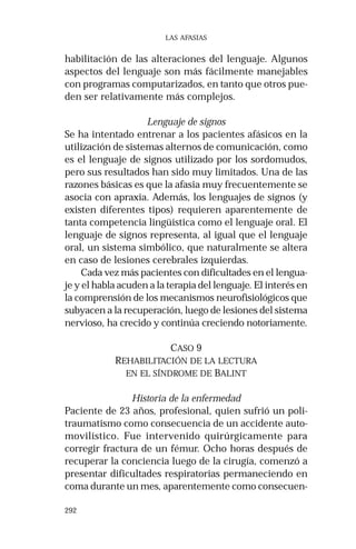 292
LAS AFASIAS
habilitación de las alteraciones del lenguaje. Algunos
aspectos del lenguaje son más fácilmente manejables
con programas computarizados, en tanto que otros pue-
den ser relativamente más complejos.
Lenguaje de signos
Se ha intentado entrenar a los pacientes afásicos en la
utilización de sistemas alternos de comunicación, como
es el lenguaje de signos utilizado por los sordomudos,
pero sus resultados han sido muy limitados. Una de las
razones básicas es que la afasia muy frecuentemente se
asocia con apraxia. Además, los lenguajes de signos (y
existen diferentes tipos) requieren aparentemente de
tanta competencia lingüística como el lenguaje oral. El
lenguaje de signos representa, al igual que el lenguaje
oral, un sistema simbólico, que naturalmente se altera
en caso de lesiones cerebrales izquierdas.
Cada vez más pacientes con dificultades en el lengua-
je y el habla acuden a la terapia del lenguaje. El interés en
la comprensión de los mecanismos neurofisiológicos que
subyacen a la recuperación, luego de lesiones del sistema
nervioso, ha crecido y continúa creciendo notoriamente.
CASO 9
REHABILITACIÓN DE LA LECTURA
EN EL SÍNDROME DE BALINT
Historia de la enfermedad
Paciente de 23 años, profesional, quien sufrió un poli-
traumatismo como consecuencia de un accidente auto-
movilístico. Fue intervenido quirúrgicamente para
corregir fractura de un fémur. Ocho horas después de
recuperar la conciencia luego de la cirugía, comenzó a
presentar dificultades respiratorias permaneciendo en
coma durante un mes, aparentemente como consecuen-
 