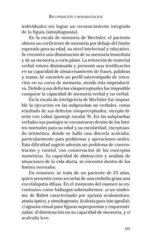 295
RECUPERACIÓN Y REHABILITACIÓN
individuales sin lograr un reconocimiento integrado
de la figura (simultagnosia).
En la escala de memoria de Wechsler, el paciente
obtuvo un coeficiente de memoria por debajo del límite
esperado para su edad, su nivel intelectual y educativo.
Se encontró una disminución de su memoria inmediata
y de su memoria a corto plazo. La retención de material
verbal estuvo disminuida y presentó una lentificación
en su capacidad de almacenamiento de frases, palabras
y textos. Se encontró un perfil estereotipado de reten-
ción en su curva de memoria, siendo ésta improducti-
va. Debido a sus defectos visoperceptuales fue imposible
comparar la capacidad de memoria verbal y no verbal.
En la escala de inteligencia de Wechsler fue imposi-
ble la ejecución en las subpruebas no verbales, como
resultado de sus defectos visoperceptuales, excepto di-
seño con cubos (puntaje escalar 9). En las subpruebas
verbales sus puntajes se encontraron dentro de los lími-
tes normales para su edad y su escolaridad, exceptuan-
do aritmética, donde se halló una discreta acalculia,
particularmente para problemas y operaciones orales.
Esta dificultad sugirió además un problema de concen-
tración y control, con conservación de los conceptos
numéricos. Su capacidad de abstracción y análisis de
situaciones de la vida diaria, se encontró dentro de los
límites normales.
En resumen, se trata de un paciente de 23 años,
quien presentó como secuelas de una embolia grasa una
encefalopatía difusa. En el momento del examen se en-
contraron como hallazgos sobresalientes: a) un síndro-
me de Balint caracterizado por apraxia oculomotora,
ataxia óptica, y simultagnosia; b) alexia pura (sin agrafia);
c) agnosia visual para figuras superpuestas y esquemati-
zadas; d) disminución en su capacidad de memoria, y e)
acalculia leve.
 