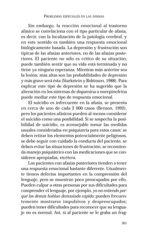 301
PROBLEMAS ESPECIALES EN LAS AFASIAS
Sin embargo, la reacción emocional al trastorno
afásico se correlaciona con el tipo particular de afasia,
es decir, con la localización de la patología cerebral, y
en este sentido es también una respuesta emocional
biológicamente basada. La depresión y frustración son
típicas de las afasias anteriores, no de las afasias poste-
riores. El paciente no sólo es crítico de su situación;
puede también sentir que su vida está terminada y no
tiene ya ninguna esperanza. Mientras más anterior sea
la lesión, más altas son las probabilidades de depresión
y más grave será ésta (Starkstein y Robinson, 1988). Para
explicar este tipo de depresión se ha sugerido que la
alteración en los sistemas de dopamina o norepinefrina
puede mediar este tipo de respuesta emocional.
El suicidio es infrecuente en la afasia, se presenta
en cerca de uno de cada 2 000 casos (Benson, 1992),
pero los pacientes afásicos pueden al menos considerar
el suicidio como una posibilidad. Si se sospecha la posi-
bilidad de suicidio, es aconsejable tomar las medidas
usuales consideradas en psiquiatría para estos casos: se
deben retirar los elementos potencialmente peligrosos,
se debe seguir con cuidado la conducta del paciente, se
deben evitar las situaciones de frustración, se recomien-
da manejo psiquiátrico con las medicaciones que se con-
sideren apropiadas, etcétera.
Los pacientes con afasias posteriores tienden a tener
una respuesta emocional bastante diferente. Usualmen-
te tienen defectos importantes en la comprensión del
lenguaje, pero se muestran poco preocupados por ello.
Pueden culpar a otras personas por sus dificultades para
comprender el lenguaje, por ejemplo, yo no entiendo por-
qué los demás hablan demasiado rápido; pueden frecuen-
temente mostrarse impulsivos y despreocupados;
pueden tener dificultades para reconocer que su lengua-
je no es normal. Así, si al paciente se le graba un frag-
 