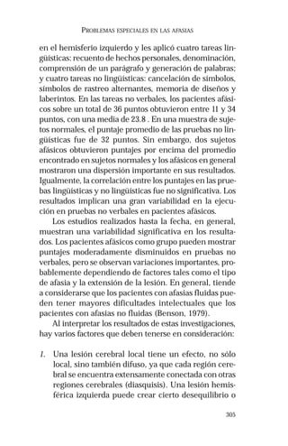 305
PROBLEMAS ESPECIALES EN LAS AFASIAS
en el hemisferio izquierdo y les aplicó cuatro tareas lin-
güísticas: recuento de hechos personales, denominación,
comprensión de un parágrafo y generación de palabras;
y cuatro tareas no lingüísticas: cancelación de símbolos,
símbolos de rastreo alternantes, memoria de diseños y
laberintos. En las tareas no verbales, los pacientes afási-
cos sobre un total de 36 puntos obtuvieron entre 11 y 34
puntos, con una media de 23.8 . En una muestra de suje-
tos normales, el puntaje promedio de las pruebas no lin-
güísticas fue de 32 puntos. Sin embargo, dos sujetos
afásicos obtuvieron puntajes por encima del promedio
encontrado en sujetos normales y los afásicos en general
mostraron una dispersión importante en sus resultados.
Igualmente, la correlación entre los puntajes en las prue-
bas lingüísticas y no lingüísticas fue no significativa. Los
resultados implican una gran variabilidad en la ejecu-
ción en pruebas no verbales en pacientes afásicos.
Los estudios realizados hasta la fecha, en general,
muestran una variabilidad significativa en los resulta-
dos. Los pacientes afásicos como grupo pueden mostrar
puntajes moderadamente disminuidos en pruebas no
verbales, pero se observan variaciones importantes, pro-
bablemente dependiendo de factores tales como el tipo
de afasia y la extensión de la lesión. En general, tiende
a considerarse que los pacientes con afasias fluidas pue-
den tener mayores dificultades intelectuales que los
pacientes con afasias no fluidas (Benson, 1979).
Al interpretar los resultados de estas investigaciones,
hay varios factores que deben tenerse en consideración:
1. Una lesión cerebral local tiene un efecto, no sólo
local, sino también difuso, ya que cada región cere-
bral se encuentra extensamente conectada con otras
regiones cerebrales (diasquisis). Una lesión hemis-
férica izquierda puede crear cierto desequilibrio o
 