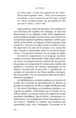 316
LAS AFASIAS
Los niños están…el niño está cogiendo los dos /kajin/.
What is this? Las galletas /bida/…/brila/ a la hermana pero
el mudacho vi que la mamá está got the el agua y limpia
los /situres/ los platos porque está preocupada del baby
que está el /tabiar/ y what is this?
Logró producir todos los fonemas y las combinacio-
nes fonémicas del español. Sin embargo, se notó una
disminución en su agilidad verbal. Pudo rápidamente
repetir palabras simples (mamá-mamá), pero fracasó en
la repetición rápida de palabras complejas (católico-apos-
tólico) y al intentarlo, su lenguaje se hizo una jerga. Pudo
contar de 1 a 10, pero no logró contar en orden inverso.
No logró decir los días de la semana o los meses del
año. Cuando el examinador inició la secuencia (lunes,
martes…) la paciente continuó con una jerga en inglés.
Su nivel de comprensión en el lenguaje conversa-
cional se encontró disminuido. Pudo seguir órdenes de
un nivel e inconsistentemente órdenes de dos niveles.
Su puntaje en la subprueba de comprensión auditiva de
palabras y oraciones del examen multilingüe de las
afasias correspondió al percentil 1. Igualmente, su
puntaje en la prueba de las fichas también correspon-
dió al percentil 1. No se encontraron defectos de discri-
minación fonológica.
La habilidad para encontrar palabras se encontró al-
terada. En la prueba de denominación de Boston su
puntaje en español fue 13/60 y en inglés 18/60 (percentil
1). Las claves fonológicas en ocasiones ayudaron a re-
cuperar la palabra, enfatizando que se trataba de un
defecto afásico, no visoperceptual. Se registraron varias
parafasias fonológicas (tijeras-tirofia) y semánticas (ca-
mello-llama). Los neologismos fueron abundantes (cac-
tus-/ikasu/). También se registró una parafasia por
proximidad (copa- wine, champagne). Su puntaje en la
 