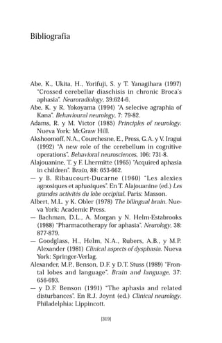Bibliografía
Abe, K., Ukita, H., Yorifuji, S. y T. Yanagihara (1997)
“Crossed cerebellar diaschisis in chronic Broca’s
aphasia”. Neuroradiology, 39:624-6.
Abe, K. y R. Yokoyama (1994) “A selecive agraphia of
Kana”. Behavioural neurology, 7: 79-82.
Adams, R. y M. Victor (1985) Principles of neurology.
Nueva York: McGraw Hill.
Akshoomoff, N.A., Courchesne, E., Press, G.A. y V. Iragui
(1992) “A new role of the cerebellum in cognitive
operations”. Behavioral neurosciences, 106: 731-8.
Alajouanine, T. y F. Lhermitte (1965) “Acquired aphasia
in children”. Brain, 88: 653-662.
— y B. Ribaucourt-Ducarne (1960) “Les alexies
agnosiques et aphasiques”. En T. Alajouanine (ed.) Les
grandes activités du lobe occipital. París: Masson.
Albert, M.L. y K. Obler (1978) The bilingual brain. Nue-
va York: Academic Press.
— Bachman, D.L., A. Morgan y N. Helm-Estabrooks
(1988) “Pharmacotherapy for aphasia”. Neurology, 38:
877-879.
— Goodglass, H., Helm, N.A., Rubers, A.B., y M.P.
Alexander (1981) Clinical aspects of dysphasia. Nueva
York: Springer-Verlag.
Alexander, M.P., Benson, D.F. y D.T. Stuss (1989) “Fron-
tal lobes and language”. Brain and language, 37:
656-693.
— y D.F. Benson (1991) “The aphasia and related
disturbances”. En R.J. Joynt (ed.) Clinical neurology.
Philadelphia: Lippincott.
[319]
 