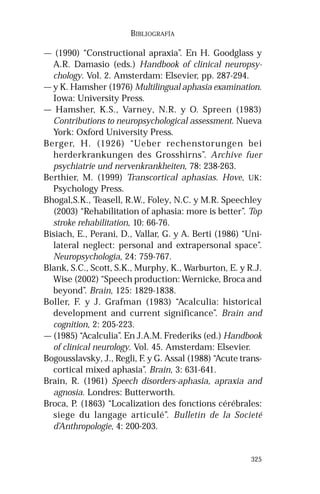 325
BIBLIOGRAFÍA
— (1990) “Constructional apraxia”. En H. Goodglass y
A.R. Damasio (eds.) Handbook of clinical neuropsy-
chology. Vol. 2. Amsterdam: Elsevier, pp. 287-294.
— y K. Hamsher (1976) Multilingual aphasia examination.
Iowa: University Press.
— Hamsher, K.S., Varney, N.R. y O. Spreen (1983)
Contributions to neuropsychological assessment. Nueva
York: Oxford University Press.
Berger, H. (1926) “Ueber rechenstorungen bei
herderkrankungen des Grosshirns”. Archive fuer
psychiatrie und nervenkrankheiten, 78: 238-263.
Berthier, M. (1999) Transcortical aphasias. Hove, UK:
Psychology Press.
Bhogal,S.K., Teasell, R.W., Foley, N.C. y M.R. Speechley
(2003) “Rehabilitation of aphasia: more is better”. Top
stroke rehabilitation, 10: 66-76.
Bisiach, E., Perani, D., Vallar, G. y A. Berti (1986) “Uni-
lateral neglect: personal and extrapersonal space”.
Neuropsychologia, 24: 759-767.
Blank, S.C., Scott, S.K., Murphy, K., Warburton, E. y R.J.
Wise (2002) “Speech production: Wernicke, Broca and
beyond”. Brain, 125: 1829-1838.
Boller, F. y J. Grafman (1983) “Acalculia: historical
development and current significance”. Brain and
cognition, 2: 205-223.
— (1985) “Acalculia”. En J.A.M. Frederiks (ed.) Handbook
of clinical neurology. Vol. 45. Amsterdam: Elsevier.
Bogousslavsky, J., Regli, F. y G. Assal (1988) “Acute trans-
cortical mixed aphasia”. Brain, 3: 631-641.
Brain, R. (1961) Speech disorders-aphasia, apraxia and
agnosia. Londres: Butterworth.
Broca, P. (1863) “Localization des fonctions cérébrales:
siege du langage articulé”. Bulletin de la Societé
d’Anthropologie, 4: 200-203.
 