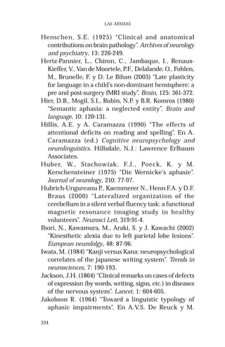 334
LAS AFASIAS
Henschen, S.E. (1925) “Clinical and anatomical
contributions on brain pathology”. Archives of neurology
and psychiatry, 13: 226-249.
Hertz-Pannier, L., Chiron, C., Jambaque, I., Renaux-
Kieffer, V., Van de Moortele, P.F., Delalande, O., Fohlen,
M., Brunelle, F. y D. Le Bihan (2003) “Late plasticity
for language in a child’s non-dominant hemisphere: a
pre and post-surgery fMRI study”. Brain, 125: 361-372.
Hier, D.B., Mogil, S.I., Rubin, N.P. y B.R. Komros (1980)
“Semantic aphasia: a neglected entity”. Brain and
language, 10: 120-131.
Hillis, A.E. y A. Caramazza (1990) “The effects of
attentional deficits on reading and spelling”. En A.
Caramazza (ed.) Cognitive neuropsychology and
neurolinguistics. Hillsdale, N.J.: Lawrence Erlbaum
Associates.
Huber, W., Stachowiak, F.J., Poeck, K. y M.
Kerschensteiner (1975) “Die Wernicke’s aphasie”.
Journal of neurology, 210: 77-97.
Hubrich-Ungureanu P., Kaemmerer N., Henn F.A. y D.F.
Braus (2000) “Lateralized organization of the
cerebellum in a silent verbal fluency task: a functional
magnetic resonance imaging study in healthy
volunteers”. Neurosci Lett, 319:91-4.
Ihori, N., Kawamura, M., Araki, S. y J. Kawachi (2002)
“Kinesthetic alexia due to left parietal lobe lesions”.
European neurololgy, 48: 87-96.
Iwata, M. (1984) “Kanji versus Kana: neuropsychological
correlates of the japanese writing system”. Trends in
neurosciences, 7: 190-193.
Jackson, J.H. (1864) “Clinical remarks on cases of defects
of expression (by words, writing, signs, etc.) in diseases
of the nervous system”. Lancet, 1: 604-605.
Jakobson R. (1964) “Toward a linguistic typology of
aphasic impairments”. En A.V.S. De Reuck y M.
 