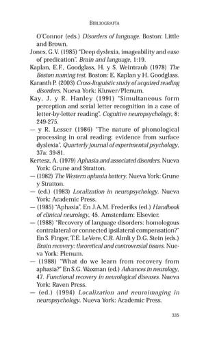 335
BIBLIOGRAFÍA
O’Connor (eds.) Disorders of language. Boston: Little
and Brown.
Jones, G.V. (1985) “Deep dyslexia, imageability and ease
of predication”. Brain and language, 1:19.
Kaplan, E.F., Goodglass, H. y S. Weintraub (1978) The
Boston naming test. Boston: E. Kaplan y H. Goodglass.
Karanth P. (2003) Cross-linguistic study of acquired reading
disorders. Nueva York: Kluwer/Plenum.
Kay, J. y R. Hanley (1991) “Simultaneous form
perception and serial letter recognition in a case of
letter-by-letter reading”. Cognitive neuropsychology, 8:
249-275.
— y R. Lesser (1986) “The nature of phonological
processing in oral reading: evidence from surface
dyslexia”. Quarterly journal of experimental psychology,
37a: 39-81.
Kertesz, A. (1979) Aphasia and associated disorders. Nueva
York: Grune and Stratton.
— (1982) The Western aphasia battery. Nueva York: Grune
y Stratton.
— (ed.) (1983) Localization in neuropsychology. Nueva
York: Academic Press.
— (1985) “Aphasia”. En J.A.M. Frederiks (ed.) Handbook
of clinical neurology, 45. Amsterdam: Elsevier.
— (1988) “Recovery of language disorders: homologous
contralateral or connected ipsilateral compensation?”
En S. Finger, T.E. LeVere, C.R. Almli y D.G. Stein (eds.)
Brain recovery: theoretical and controversial issues. Nue-
va York: Plenum.
— (1988) “What do we learn from recovery from
aphasia?” En S.G. Waxman (ed.) Advances in neurology,
47. Functional recovery in neurological diseases. Nueva
York: Raven Press.
— (ed.) (1994) Localization and neuroimaging in
neuropsychology. Nueva York: Academic Press.
 