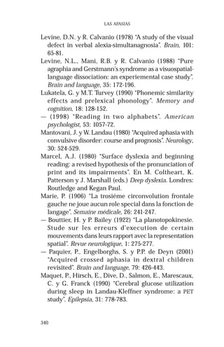 340
LAS AFASIAS
Levine, D.N. y R. Calvanio (1978) “A study of the visual
defect in verbal alexia-simultanagnosia”. Brain, 101:
65-81.
Levine, N.L., Mani, R.B. y R. Calvanio (1988) “Pure
agraphia and Gerstmann’s syndrome as a visuospatial-
language dissociation: an experiemental case study”.
Brain and language, 35: 172-196.
Lukatela, G. y M.T. Turvey (1990) “Phonemic similarity
effects and prelexical phonology”. Memory and
cognition, 18: 128-152.
— (1998) “Reading in two alphabets”. American
psychologist, 53: 1057-72.
Mantovani, J. y W. Landau (1980) “Acquired aphasia with
convulsive disorder: course and prognosis”. Neurology,
30: 524-529.
Marcel, A.J. (1980) “Surface dyslexia and beginning
reading: a revised hypothesis of the pronunciation of
print and its impairments”. En M. Coltheart, K.
Patterson y J. Marshall (eds.) Deep dyslexia. Londres:
Routledge and Kegan Paul.
Marie, P. (1906) “La trosiéme circonvolution frontale
gauche ne joue aucun role special dans la fonction de
langage”. Semaine médicale, 26: 241-247.
— Bouttier, H. y P. Bailey (1922) “La planotopokinesie.
Stude sur les erreurs d’execution de certain
mouvements dans leurs rapport avec la representation
spatial”. Revue neurologique, 1: 275-277.
— Paquier, P., Engelborghs, S. y P.P. de Deyn (2001)
“Acquired crossed aphasia in dextral children
revisited”. Brain and language, 79: 426-443.
Maquet, P., Hirsch, E., Dive, D., Salmon, E., Marescaux,
C. y G. Franck (1990) “Cerebral glucose utilization
during sleep in Landau-Kleffner syndrome: a PET
study”. Epilepsia, 31: 778-783.
 