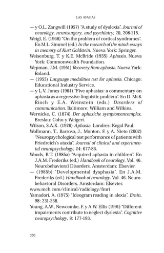 350
LAS AFASIAS
— y O.L. Zangwill (1957) “A study of dyslexia”. Journal of
neurology, neurosurgery, and psychiatry, 20, 208-215.
Weigl, E. (1968) “On the problem of cortical syndromes”.
En M.L. Simmel (ed.) In the research of the mind: essays
in memory of Kurt Goldstein. Nueva York: Springer.
Weisenburg, T. y K.E. McBride (1935) Aphasia. Nueva
York: Commonwealth Foundation.
Wepman, J.M. (1951) Recovery from aphasia. Nueva York:
Roland.
— (1955) Language modalities test for aphasia. Chicago:
Educational Industry Service.
— y L.V. Jones (1964) “Five aphasias: a commentary on
aphasia as a regressive linguistic problem”. En D. McK
Rioch y E.A. Weinstein (eds.) Disorders of
communication. Baltimore: William and Wilkins.
Wernicke, C. (1874) Der aphasiche symptomencomplex.
Breslau: Cohn y Weigert.
Wilson, S.A.K. (1926) Aphasia. Londres: Kegal Paul.
Wollmann, T., Barroso, J., Monton, F. y A. Nieto (2002)
“Neuropsychological test performance of patients with
Friedreich’s ataxia”. Journal of clinical and experimen-
tal neuropsychology, 24: 677-86.
Woods, B.T. (1985a) “Acquired aphasia in children”. En
J.A.M. Frederiks (ed.) Handbook of neurology. Vol. 46.
Neurobehavioral Disorders. Amsterdam: Elsevier.
— (1985b) “Developmental dysphasia”. En J.A.M.
Frederiks (ed.) Handbook of neurology. Vol. 46. Neuro-
behavioral Disorders. Amsterdam: Elsevier.
www.mch.com/clinical/radiology/fmri
Yamadori, A. (1975) “Ideogram reading in alexia”. Brain,
98: 231-238.
Young, A.W., Newcombe, F. y A.W. Ellis (1991) “Different
impairments contribute to neglect dyslexia”. Cognitive
neuropsychology, 8: 177-193.
 