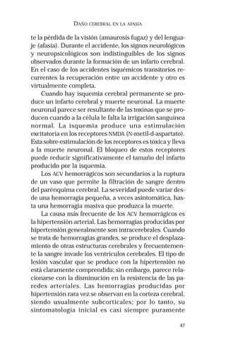 47
DAÑO CEREBRAL EN LA AFASIA
te la pérdida de la visión (amaurosis fugaz) y del lengua-
je (afasia). Durante el accidente, los signos neurológicos
y neuropsicológicos son indistinguibles de los signos
observados durante la formación de un infarto cerebral.
En el caso de los accidentes isquémicos transitorios re-
currentes la recuperación entre un accidente y otro es
virtualmente completa.
Cuando hay isquemia cerebral permanente se pro-
duce un infarto cerebral y muerte neuronal. La muerte
neuronal parece ser resultante de las toxinas que se pro-
ducen cuando a la célula le falta la irrigación sanguínea
normal. La isquemia produce una estimulación
excitatoria en los receptores NMDA (N-metil-d-aspartato).
Esta sobre-estimulación de los receptores es tóxica y lleva
a la muerte neuronal. El bloqueo de estos receptores
puede reducir significativamente el tamaño del infarto
producido por la isquemia.
Los ACV hemorrágicos son secundarios a la ruptura
de un vaso que permite la filtración de sangre dentro
del parénquima cerebral. La severidad puede variar des-
de una hemorragia pequeña, a veces asintomática, has-
ta una hemorragia masiva que produzca la muerte.
La causa más frecuente de los ACV hemorrágicos es
la hipertensión arterial. Las hemorragias producidas por
hipertensión generalmente son intracerebrales. Cuando
se trata de hemorragias grandes, se produce el desplaza-
miento de otras estructuras cerebrales y frecuentemen-
te la sangre invade los ventrículos cerebrales. El tipo de
lesión vascular que se produce con la hipertensión no
está claramente comprendida; sin embargo, parece rela-
cionarse con la disminución en la resistencia de las pa-
redes arteriales. Las hemorragias producidas por
hipertensión rara vez se observan en la corteza cerebral,
siendo usualmente subcorticales; por lo tanto, su
sintomatología inicial es casi siempre puramente
 